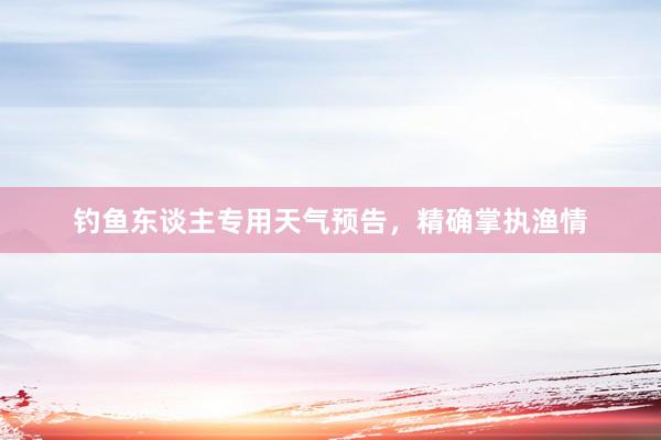 钓鱼东谈主专用天气预告，精确掌执渔情